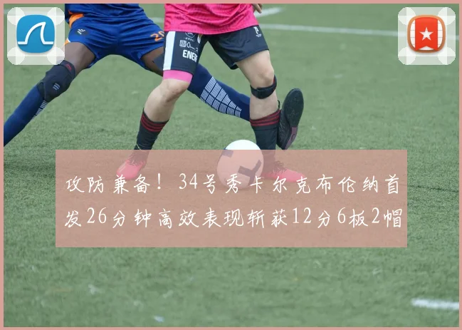 攻防兼备！34号秀卡尔克布伦纳首发26分钟高效表现斩获12分6板2帽