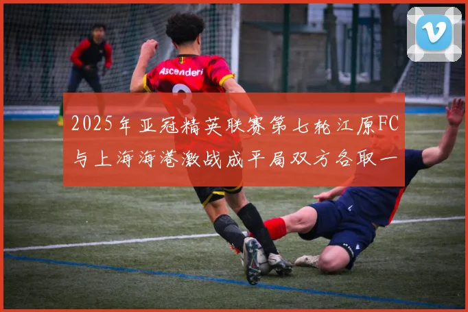 2025年亚冠精英联赛第七轮江原FC与上海海港激战成平局双方各取一分