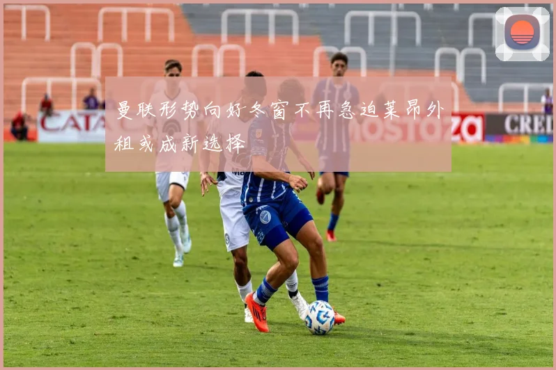 曼联形势向好冬窗不再急迫莱昂外租或成新选择