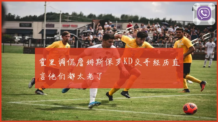 霍里调侃詹姆斯保罗KD交手经历直言他们都太老了