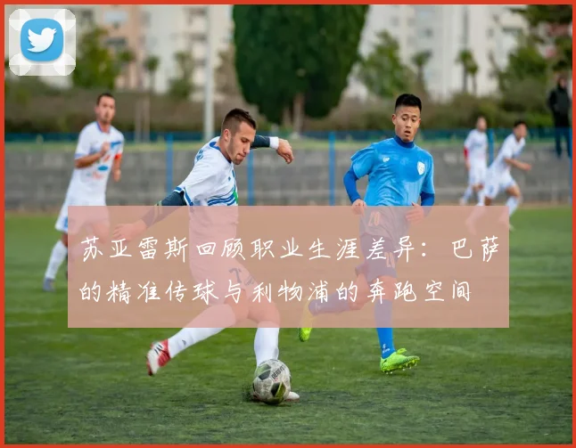苏亚雷斯回顾职业生涯差异：巴萨的精准传球与利物浦的奔跑空间