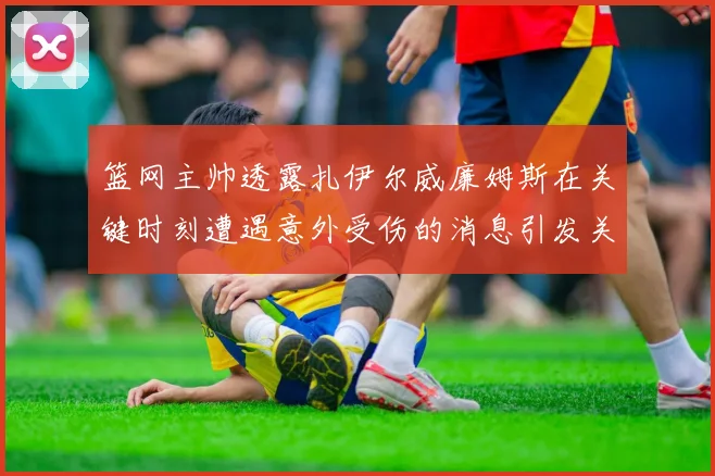 篮网主帅透露扎伊尔威廉姆斯在关键时刻遭遇意外受伤的消息引发关注