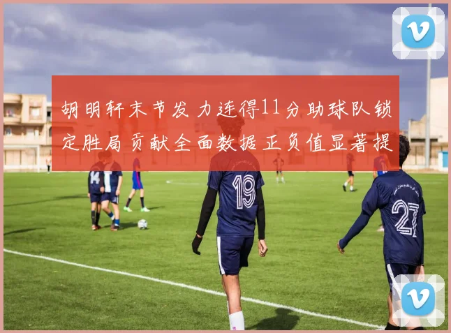 胡明轩末节发力连得11分助球队锁定胜局贡献全面数据正负值显著提升