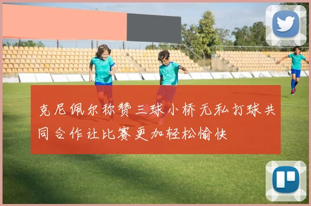 克尼佩尔称赞三球小桥无私打球共同合作让比赛更加轻松愉快