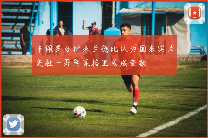 卡佩罗分析米兰德比认为国米实力更胜一筹阿莱格里或成变数