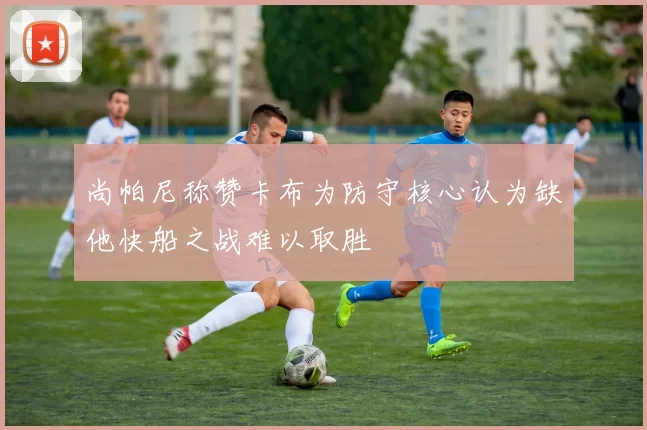 尚帕尼称赞卡布为防守核心认为缺他快船之战难以取胜