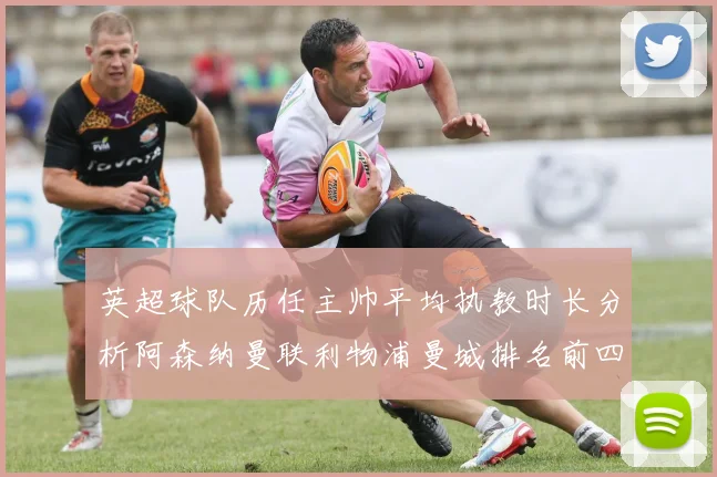 英超球队历任主帅平均执教时长分析阿森纳曼联利物浦曼城排名前四