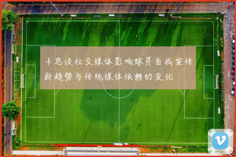 卡恩谈社交媒体影响球员自我宣传新趋势与传统媒体依赖的变化
