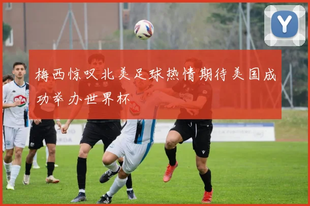 梅西惊叹北美足球热情期待美国成功举办世界杯
