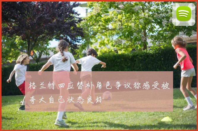 格兰特回应替补角色争议称感受被夸大自己状态良好