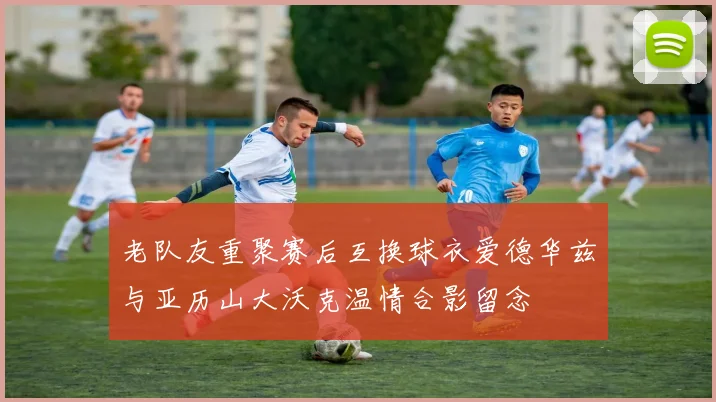 老队友重聚赛后互换球衣爱德华兹与亚历山大沃克温情合影留念
