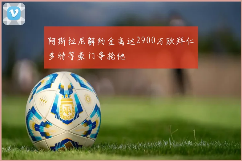 阿斯拉尼解约金高达2900万欧拜仁多特等豪门争抢他