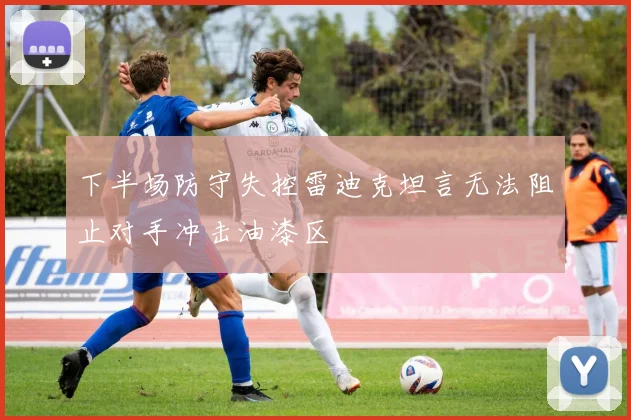 下半场防守失控雷迪克坦言无法阻止对手冲击油漆区