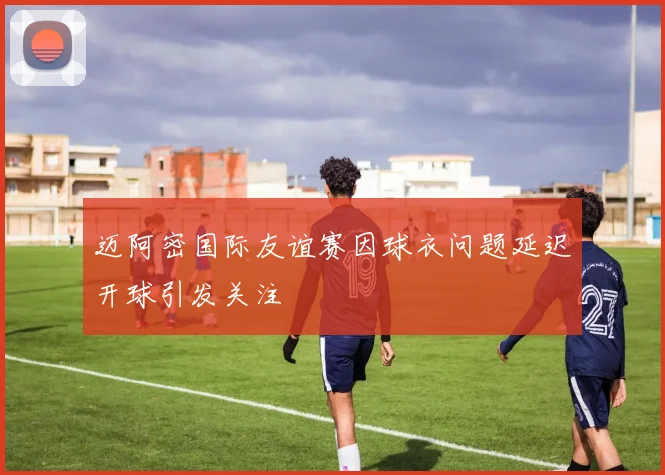 迈阿密国际友谊赛因球衣问题延迟开球引发关注