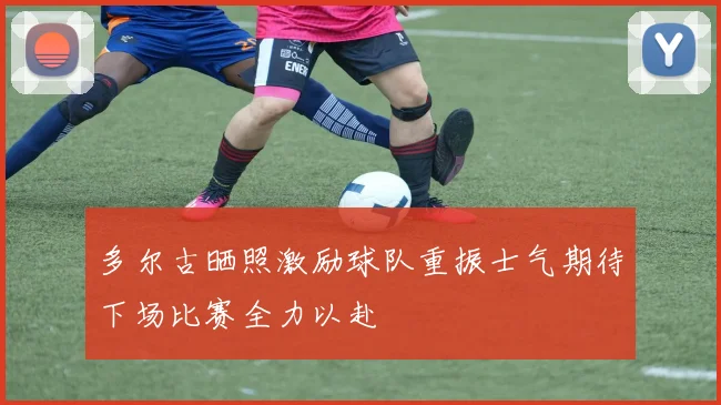 多尔古晒照激励球队重振士气期待下场比赛全力以赴