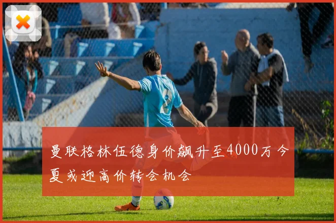 曼联格林伍德身价飙升至4000万今夏或迎高价转会机会