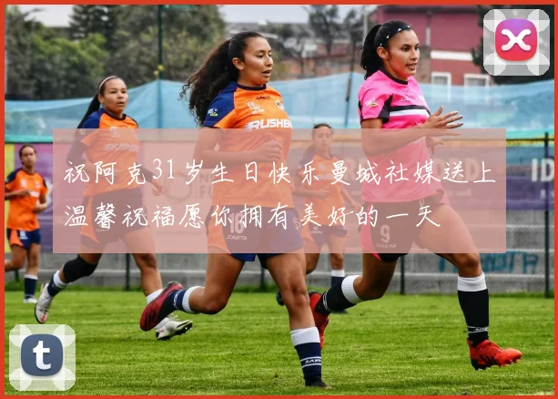 祝阿克31岁生日快乐曼城社媒送上温馨祝福愿你拥有美好的一天