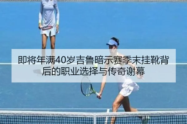 即将年满40岁吉鲁暗示赛季末挂靴背后的职业选择与传奇谢幕